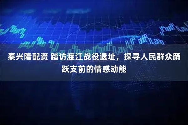 泰兴隆配资 踏访渡江战役遗址，探寻人民群众踊跃支前的情感动能