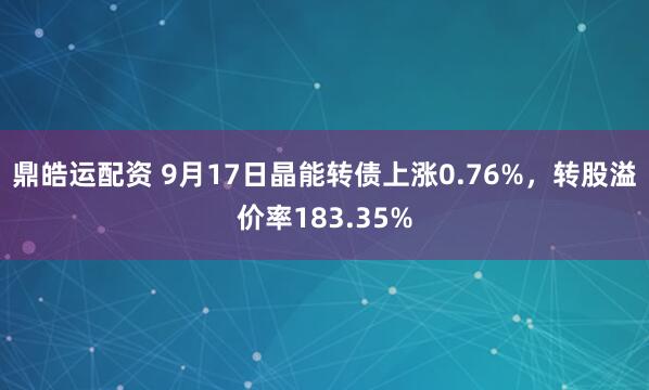 鼎皓运配资 9月17日晶能转债上涨0.76%，转股溢价率183.35%