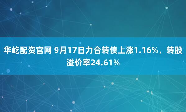 华屹配资官网 9月17日力合转债上涨1.16%，转股溢价率24.61%