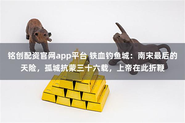 铭创配资官网app平台 铁血钓鱼城：南宋最后的天险，孤城抗蒙三十六载，上帝在此折鞭