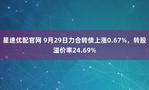 星速优配官网 9月29日力合转债上涨0.67%，转股溢价率24.69%