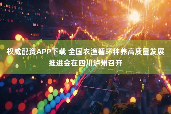 权威配资APP下载 全国农渔循环种养高质量发展推进会在四川泸州召开