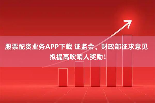 股票配资业务APP下载 证监会、财政部征求意见 拟提高吹哨人奖励！