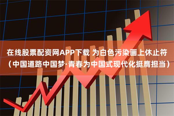 在线股票配资网APP下载 为白色污染画上休止符（中国道路中国梦·青春为中国式现代化挺膺担当）