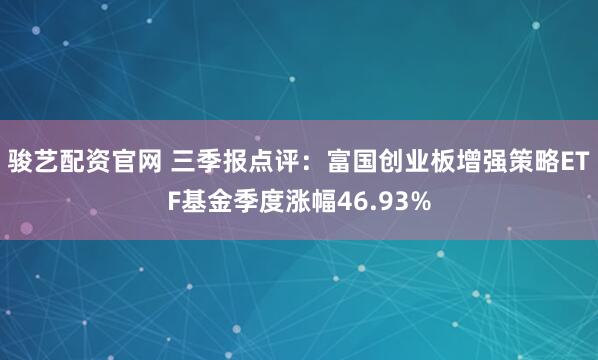 骏艺配资官网 三季报点评：富国创业板增强策略ETF基金季度涨幅46.93%