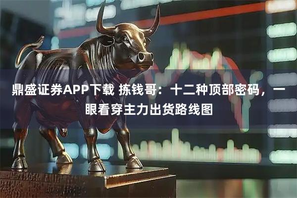 鼎盛证券APP下载 拣钱哥：十二种顶部密码，一眼看穿主力出货路线图