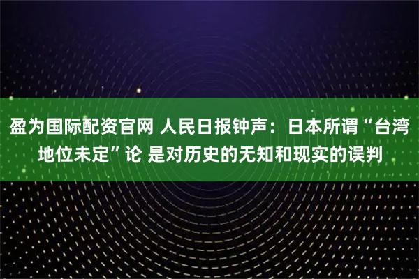 盈为国际配资官网 人民日报钟声：日本所谓“台湾地位未定”论 是对历史的无知和现实的误判