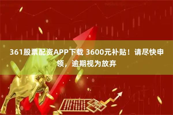361股票配资APP下载 3600元补贴！请尽快申领，逾期视为放弃