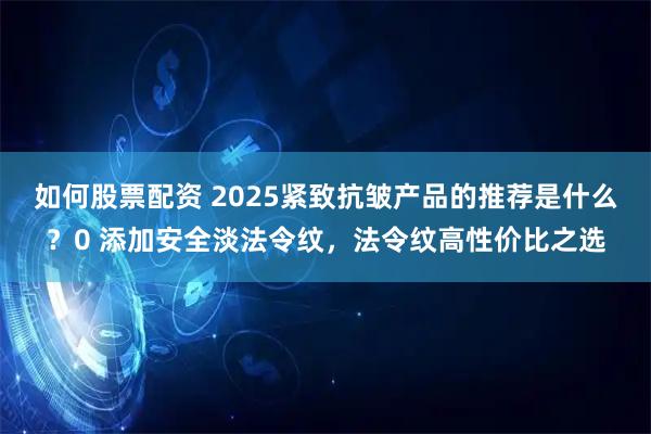 如何股票配资 2025紧致抗皱产品的推荐是什么？0 添加安全淡法令纹，法令纹高性价比之选