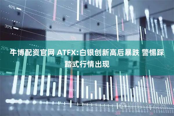 牛博配资官网 ATFX:白银创新高后暴跌 警惕踩踏式行情出现