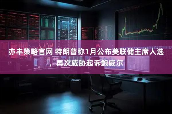 亦丰策略官网 特朗普称1月公布美联储主席人选，再次威胁起诉鲍威尔