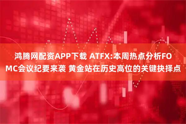 鸿腾网配资APP下载 ATFX:本周热点分析FOMC会议纪要来袭 黄金站在历史高位的关键抉择点