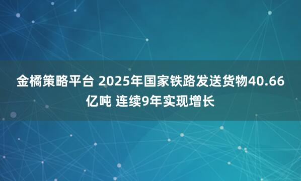 金橘策略平台 2025年国家铁路发送货物40.66亿吨 连续9年实现增长