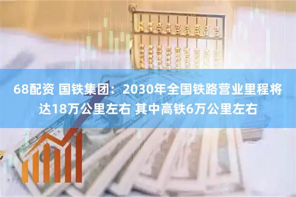 68配资 国铁集团：2030年全国铁路营业里程将达18万公里左右 其中高铁6万公里左右