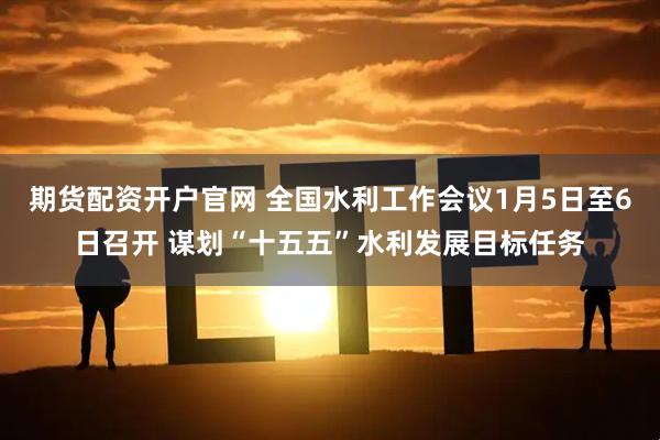 期货配资开户官网 全国水利工作会议1月5日至6日召开 谋划“十五五”水利发展目标任务