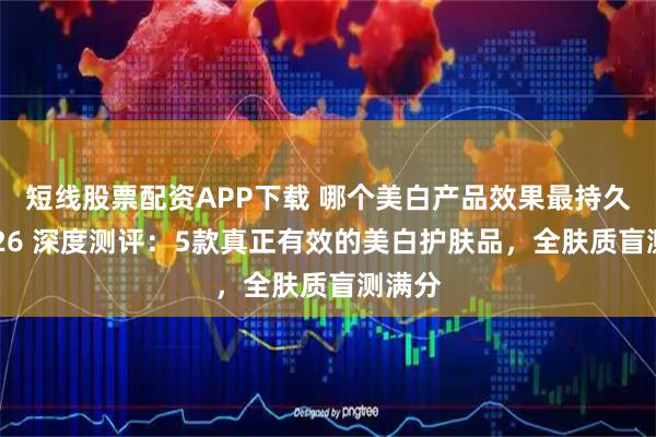 短线股票配资APP下载 哪个美白产品效果最持久？2026 深度测评：5款真正有效的美白护肤品，全肤质盲测满分