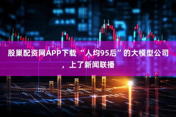 股巢配资网APP下载 “人均95后”的大模型公司，上了新闻联播