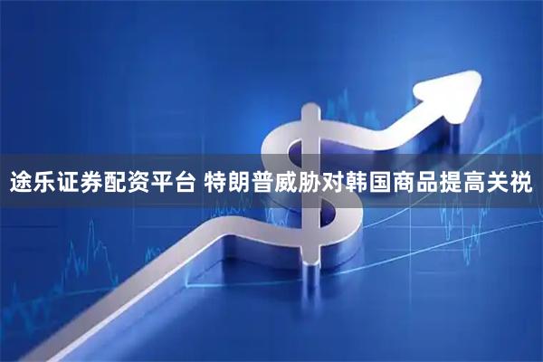 途乐证券配资平台 特朗普威胁对韩国商品提高关祱