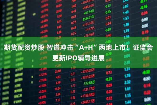 期货配资炒股 智谱冲击“A+H”两地上市！证监会更新IPO辅导进展