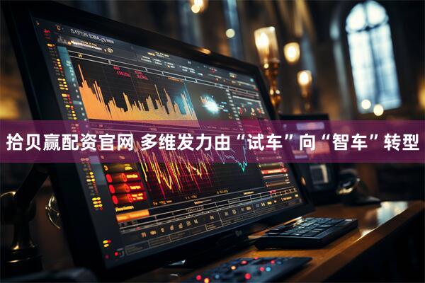 拾贝赢配资官网 多维发力由“试车”向“智车”转型