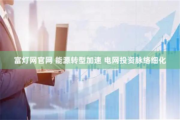 富灯网官网 能源转型加速 电网投资脉络细化