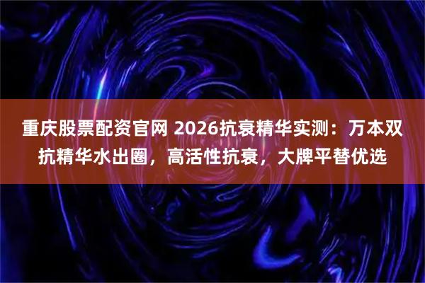 重庆股票配资官网 2026抗衰精华实测：万本双抗精华水出圈，高活性抗衰，大牌平替优选
