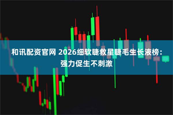 和讯配资官网 2026细软睫救星睫毛生长液榜：强力促生不刺激