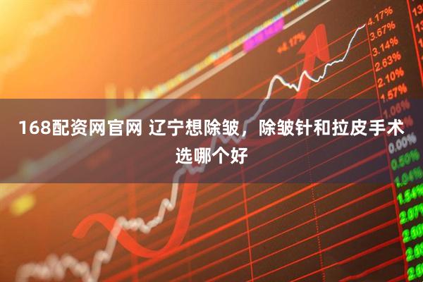 168配资网官网 辽宁想除皱，除皱针和拉皮手术选哪个好