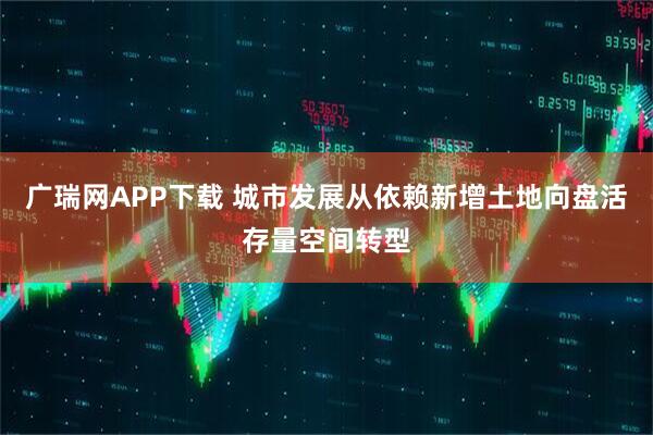 广瑞网APP下载 城市发展从依赖新增土地向盘活存量空间转型