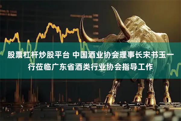 股票杠杆炒股平台 中国酒业协会理事长宋书玉一行莅临广东省酒类行业协会指导工作