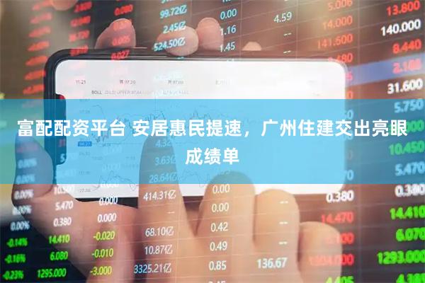 富配配资平台 安居惠民提速，广州住建交出亮眼成绩单